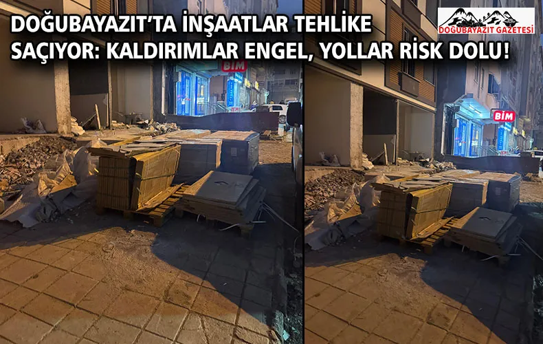 DOĞUBAYAZIT’TA İNŞAATLAR TEHLİKE SAÇIYOR: KALDIRIMLAR ENGEL, YOLLAR RİSK DOLU!